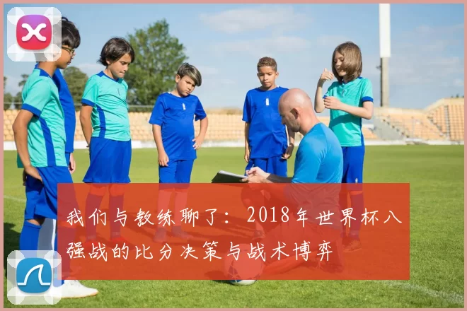 我们与教练聊了：2018年世界杯八强战的比分决策与战术博弈