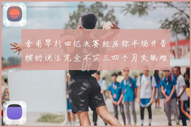 舍甫琴科回忆决赛经历称半场开香槟的说法完全不实三四个月失眠难以释怀