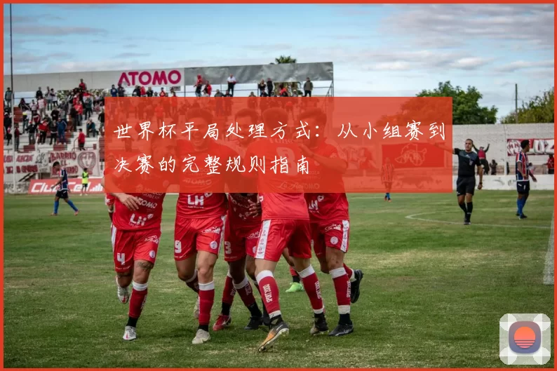 世界杯平局处理方式：从小组赛到决赛的完整规则指南