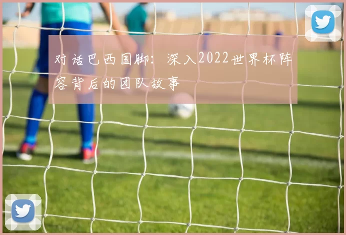对话巴西国脚：深入2022世界杯阵容背后的团队故事