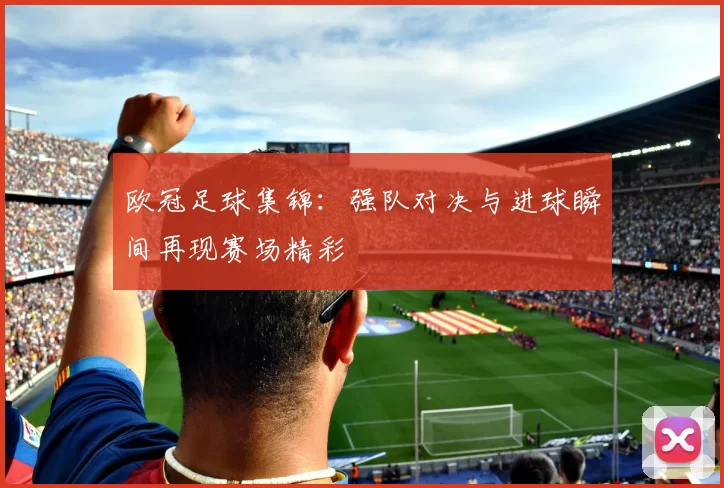 欧冠足球集锦：强队对决与进球瞬间再现赛场精彩